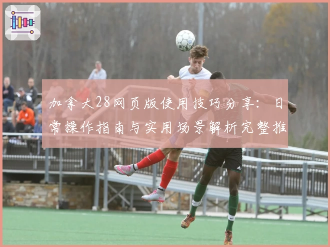 加拿大28网页版使用技巧分享：日常操作指南与实用场景解析完整推荐