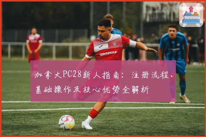 加拿大PC28新人指南：注册流程、基础操作及核心优势全解析