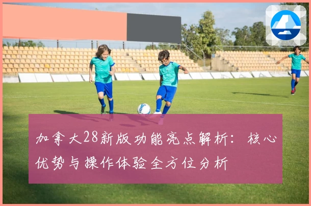 加拿大28新版功能亮点解析：核心优势与操作体验全方位分析